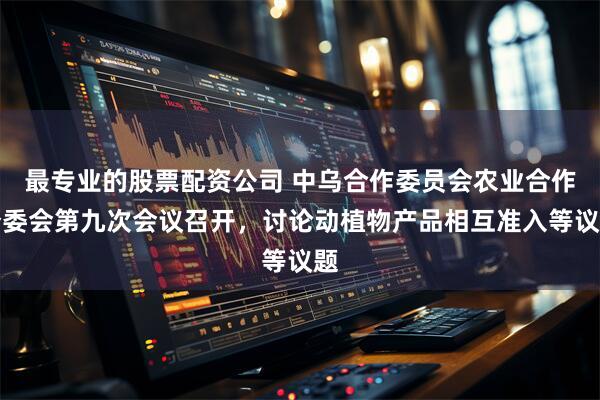 最专业的股票配资公司 中乌合作委员会农业合作分委会第九次会议召开，讨论动植物产品相互准入等议题