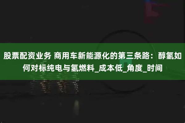 股票配资业务 商用车新能源化的第三条路：醇氢如何对标纯电与氢燃料_成本低_角度_时间