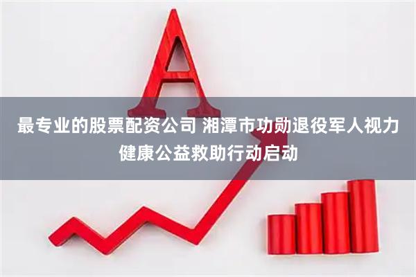 最专业的股票配资公司 湘潭市功勋退役军人视力健康公益救助行动启动