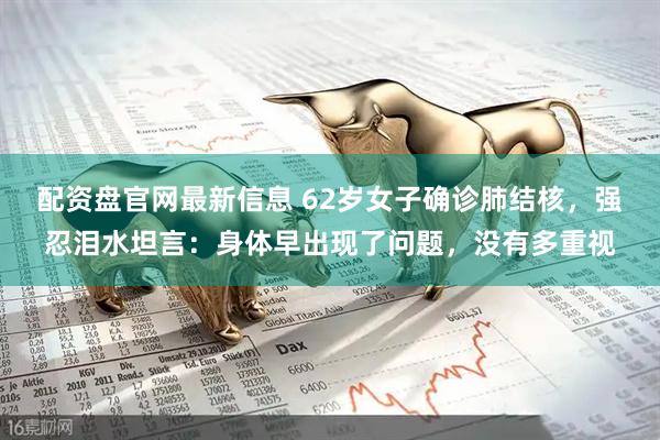 配资盘官网最新信息 62岁女子确诊肺结核，强忍泪水坦言：身体早出现了问题，没有多重视