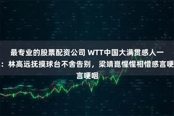 最专业的股票配资公司 WTT中国大满贯感人一幕：林高远抚摸球台不舍告别，梁靖崑惺惺相惜感言哽咽