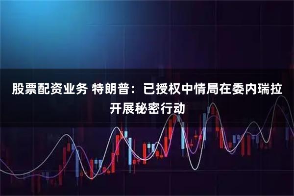 股票配资业务 特朗普：已授权中情局在委内瑞拉开展秘密行动