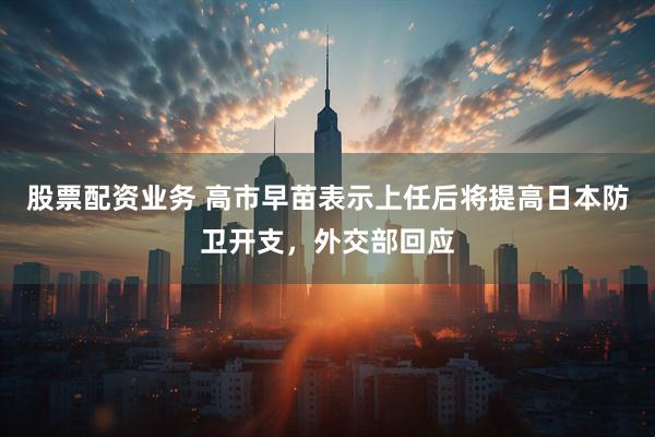 股票配资业务 高市早苗表示上任后将提高日本防卫开支，外交部回应