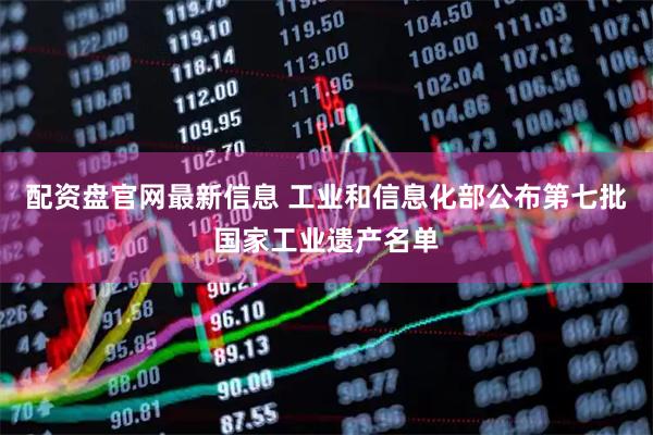配资盘官网最新信息 工业和信息化部公布第七批国家工业遗产名单
