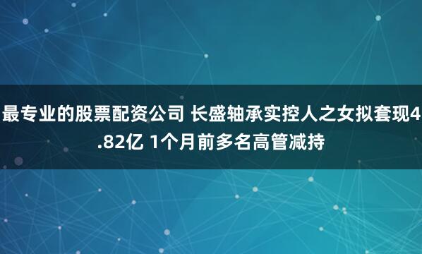 最专业的股票配资公司 长盛轴承实控人之女拟套现4.82亿 1个月前多名高管减持