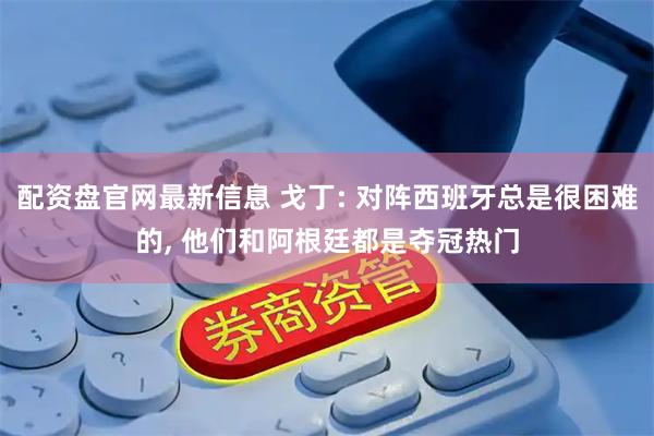 配资盘官网最新信息 戈丁: 对阵西班牙总是很困难的, 他们和阿根廷都是夺冠热门