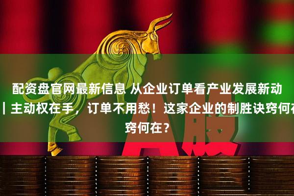 配资盘官网最新信息 从企业订单看产业发展新动能｜主动权在手，订单不用愁！这家企业的制胜诀窍何在？