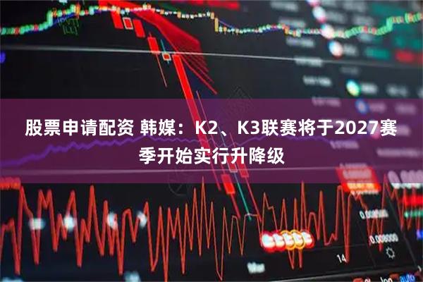 股票申请配资 韩媒：K2、K3联赛将于2027赛季开始实行升降级